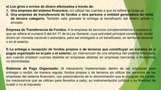 e) Los giros o envíos de dinero efectuados a través de:
1. Una empresa del sistema financiero, sin utilizar las cuentas a que se refiere el inciso a)
2. Una empresa de transferencia de fondos u otra persona o entidad generadora de renta
de tercera categoría. También esta gravada la entrega al beneficiario del dinero girado o
enviado.
Empresa de Transferencia de Fondos: A la empresa de servicios complementarios o conexos a
que se refiere el numeral 5 del Art 17 de la Ley General, cuya actividad principal consiste en recibir
dinero en moneda nacional o extranjera, para ser entregado a un beneficiario, en territorio nacional
o en el exterior.
f) La entrega o recepción de fondos propios o de terceros que constituyan un sistema de o
pagos organizado en el país o el exterior, sin intervención de una empresa del sistema financiero,
aun cuando empleen cuentas abiertas en empresas abiertas en empresas bancarias o financieras
no domiciliadas.
Sistemas de Pago Organizado: Al mecanismo implementado dentro de las empresas para
entregar o recibir, de manera regular, fondos propios o de terceros sin utilizar los servicios de las
empresas del sistema financiero, con prescindencia de lo denominación que le otorguen las partes,
los mecanismos que se utilicen para llevarlos a cabo, su instrumentación jurídica o su finalidad de
evadir o no el impuesto.
 
