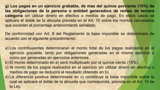 g) Los pagos en un ejercicio grabable, de mas del quince porciento (15%) de
las obligaciones de la persona o entidad generadora de rentas de tercera
categoría sin utilizar dinero en efectivo o medios de pago. En estos casos se
aplicara el doble de la alícuota prevista en el Art. 10 sobre los montos cancelados
que excedan el porcentaje anteriormente señalado.
De conformidad con Art. 9 del Reglamento la base imponible se determinara de
acuerdo con el siguiente procedimiento:
a) Los contribuyentes determinaran el monto total de los pagos realizados en el
ejercicio gravable, tanto por obligaciones generadas en el mismo ejercicio o
como por generadas en ejercicios anteriores.
b) El monto determinado en a) será multiplicado por el quince ciento (15%).
c) Al monto de los pagos realizados en el ejercicio sin utilizar dinero en efectivo o
medios de pago se deducirá el resultado obtenido en b).
d) La diferencia positiva determinada en c) constituye la base imponible sobre la
cual se aplicara el doble de la alícuota que corresponda, prevista en el Art. 10 de
la Ley.
 