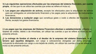 h) Las siguientes operaciones efectuadas por las empresas del sistema financiero, por cuenta
propia, en las que no se utilice las cuentas que antes se refiere el inciso a).
1. Los pagos por adquisición de activos, excepto los efectuados para la adquisición de activos
para ser entregados en arrendamiento financiero y los pagos para la adquisición de instrumentos
financieros.
2. Las donaciones y cualquier pago que constituya gasto o costo a efectos del Impuesto a la
Renta, excepto los gastos financieros.
i) Los pagos que las empresas del Sistema Financiero efectúen a establecimiento afiliados a
tarjetas de crédito, debito o de minoristas, sin utilizar las cuentas a que se refiere el inciso a) del
presente articulo.
j) La entrega de fondos al cliente o al deudor de la empresa del sistema financiero, o al
tercero que aquellos designen, con cargo a colocaciones otorgadas por dicha empresa,
incluyendo la efectuada con cargo a una tarjeta de crédito, sin utilizar las cuentas a que se refiere el
inciso a) del presente articulo.
 