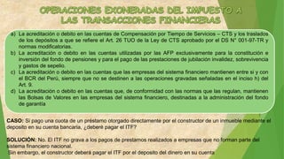 a) La acreditación o debito en las cuentas de Compensación por Tiempo de Servicios – CTS y los traslados
de los depósitos a que se refiere el Art. 26 TUO de la Ley de CTS aprobado por el DS N° 001-97-TR y
normas modificatorias.
b) La acreditación o debito en las cuentas utilizadas por las AFP exclusivamente para la constitución e
inversión del fondo de pensiones y para el pago de las prestaciones de jubilación invalidez, sobrevivencia
y gastos de sepelio.
c) La acreditación o debito en las cuentas que las empresas del sistema financiero mantienen entre si y con
el BCR del Perú, siempre que no se destinen a las operaciones gravadas señaladas en el inciso h) del
Art. 9.
d) La acreditación o debito en las cuentas que, de conformidad con las normas que las regulan, mantienen
las Bolsas de Valores en las empresas del sistema financiero, destinadas a la administración del fondo
de garantía
CASO: Si pago una cuota de un préstamo otorgado directamente por el constructor de un inmueble mediante el
deposito en su cuenta bancaria, ¿deberé pagar el ITF?
SOLUCIÓN: No. El ITF no grava a los pagos de prestamos realizados a empresas que no forman parte del
sistema financiero nacional.
Sin embargo, el constructor deberá pagar el ITF por el deposito del dinero en su cuenta
 