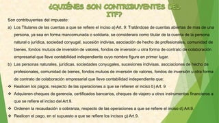 Son contribuyentes del impuesto:
a) Los Titulares de las cuentas a que se refiere el inciso a) Art. 9: Tratándose de cuentas abiertas de mas de una
persona, ya sea en forma mancomunada o solidaria, se considerara como titular de la cuenta de la persona
natural o jurídica, sociedad conyugal, sucesión indivisa, asociación de hecho de profesionales, comunidad de
bienes, fondos mutuos de inversión de valores, fondos de inversión u otra forma de contrato de colaboración
empresarial que lleve contabilidad independiente cuyo nombre figure en primer lugar.
b) Las personas naturales, jurídicas, sociedades conyugales, sucesiones indivisas, asociaciones de hecho de
profesionales, comunidad de bienes, fondos mutuos de inversión de valores, fondos de inversión u otra forma
de contrato de colaboración empresarial que lleve contabilidad independiente que:
 Realicen los pagos, respecto de las operaciones a que se refieren el inciso b) Art. 9
 Adquieren cheques de gerencia, certificados bancarios, cheques de viajero u otros instrumentos financieros a
que se refiere el inciso del Art.9.
 Ordenen la recaudación o cobranza, respecto de las operaciones a que se refiere el inciso d) Art.9.
 Realicen el pago, en el supuesto a que se refiere los incisos g) Art.9.
 
