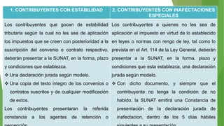 1. CONTRIBUYENTES CON ESTABILIDAD 2. CONTRIBUYENTES CON INAFECTACIONES
ESPECIALES
Los contribuyentes que gocen de estabilidad
tributaria según la cual no les sea de aplicación
los impuestos que se creen con posterioridad a la
suscripción del convenio o contrato respectivo,
deberán presentar a la SUNAT, en la forma, plazo
y condiciones que establezca.
 Una declaración jurada según modelo.
 Una copia del texto integro de los convenios o
contratos suscritos y de cualquier modificación
de estos.
Los contribuyentes presentaran la referida
constancia a los agentes de retención o
Los contribuyentes a quienes no les sea de
aplicación el impuesto en virtud de lo establecido
en leyes o normas con rengo de ley, tal como lo
prevista en el Art. 114 de la Ley General, deberán
presentar a la SUNAT, en la forma, plazo y
condiciones que esta establezca, una declaración
jurada según modelo.
 Con dicho documento, y siempre que el
contribuyente no tenga la condición de no
habido, la SUNAT emitirá una Constancia de
presentación de la declaración jurada de
inafectacion, dentro de los 5 días hábiles
 