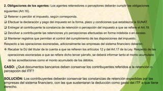 2. Obligaciones de los agentes: Los agentes retenedores o perceptores deberán cumplir las obligaciones
siguientes (Art.16).
 Retener o percibir el impuesto, según corresponda.
 Efectuar la declaración y pago del impuesto en la forma, plazo y condiciones que establezca la SUNAT.
 Entregar al contribuyente la constancia de retención o percepción del impuesto a que se refiere el Art.19.
 Devolver a contribuyente las retenciones y/o percepciones efectuadas en forma indebida o en exceso.
 Mantener registros que permitan el control del cumplimiento de las disposiciones del impuesto.
Respecto a las operaciones exoneradas, adicionalmente las empresas del sistema financiero deberán:
 Recabar la DJ del titular de la cuenta a que se refieren los artículos 12 y del Art.17 de la Ley. Respecto de las
operaciones exoneradas a que se refiere dicho tercer párrafo, se deberá informar tanto el monto acumulado
de las acreditaciones como el monto acumulado de los débitos.
CASO: ¿Qué documentos bancarios deben conservar los contribuyentes referidos a la retención o
percepción del ITF?
SOLUCIÓN: Los contribuyentes deberán conservar las constancias de retención expedidas por las
empresas del sistema financiero, con las que sustentaran la deducción como gasto del ITF a que tiene
derecho.
 