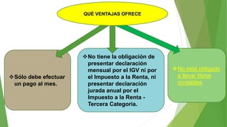 Sólo debe efectuar
un pago al mes.
No tiene la obligación de
presentar declaración
mensual por el IGV ni por
el Impuesto a la Renta, ni
presentar declaración
jurada anual por el
Impuesto a la Renta -
Tercera Categoría.
No está obligado
a llevar libros
contables.
QUÉ VENTAJAS OFRECE
 