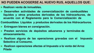 NO PUEDEN ACOGERSE AL NUEVO RUS, AQUELLOS QUE:
 Realicen venta de inmuebles.
 Desarrollen actividades de comercialización de combustibles
líquidos y otros productos derivados de los hidrocarburos, de
acuerdo con el Reglamento para la Comercialización de
Combustibles Líquidos y productos derivados de los Hidrocarburos.
 Entreguen bienes en consignación.
 Presten servicios de depósitos aduaneros y terminales de
almacenamiento.
 Realicen alguna de las operaciones gravadas con el Impuesto
Selectivo al Consumo.
 Realicen operaciones afectas al Impuesto a la venta del Arroz
Pilado
 