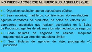  Organicen cualquier tipo de espectáculo público.
 Sean notarios, martilleros, comisionistas y/o rematadores;
agentes corredores de productos, de bolsa de valores y/u
operadores especiales que realizan actividades en la Bolsa
de Productos; agentes de aduana y los intermediarios de seguros.
 Sean titulares de negocios de casinos, máquinas
tragamonedas y/u otros de naturaleza similar.
 Sean titulares de agencias de viaje, propaganda y/o
publicidad.
NO PUEDEN ACOGERSE AL NUEVO RUS, AQUELLOS QUE:
 