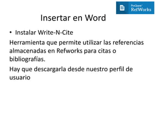 Insertar en Word
• Instalar Write-N-Cite
Herramienta que permite utilizar las referencias
almacenadas en Refworks para citas o
bibliografías.
Hay que descargarla desde nuestro perfil de
usuario
 