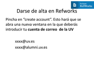 Darse de alta en Refworks
Pincha en “create account”. Esto hará que se
abra una nueva ventana en la que deberás
introducir tu cuenta de correo de la UV
xxxx@uv.es
xxxx@alumni.uv.es
 