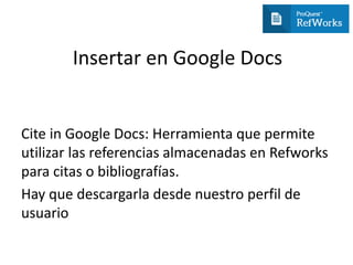 Insertar en Google Docs
Cite in Google Docs: Herramienta que permite
utilizar las referencias almacenadas en Refworks
para citas o bibliografías.
Hay que descargarla desde nuestro perfil de
usuario
 