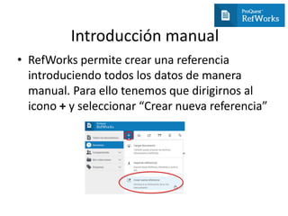 Introducción manual
• RefWorks permite crear una referencia
introduciendo todos los datos de manera
manual. Para ello tenemos que dirigirnos al
icono + y seleccionar “Crear nueva referencia”
 