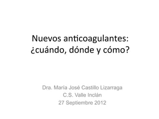 Nuevos	
  an*coagulantes:	
  	
  	
  	
  	
  
¿cuándo,	
  dónde	
  y	
  cómo?	
  
Dra. María José Castillo Lizarraga
C.S. Valle Inclán
27 Septiembre 2012
 