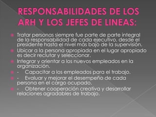    Tratar personas siempre fue parte de parte integral
    de la responsabilidad de cada ejecutivo, desde el
    presidente hasta el nivel más bajo de la supervisión.
   Ubicar a la persona apropiada en el lugar apropiado
    es decir reclutar y seleccionar.
   Integrar y orientar a los nuevos empleados en la
    organización.
   - Capacitar a los empleados para el trabajo.
   - Evaluar y mejorar el desempeño de cada
    persona en el cargo ocupado.
   - Obtener cooperación creativa y desarrollar
    relaciones agradables de trabajo.
 