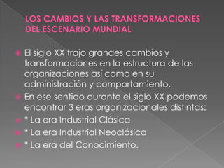    El siglo XX trajo grandes cambios y
    transformaciones en la estructura de las
    organizaciones así como en su
    administración y comportamiento.
   En ese sentido durante el siglo XX podemos
    encontrar 3 eras organizacionales distintas:
   * La era Industrial Clásica
   * La era Industrial Neoclásica
   * La era del Conocimiento.
 