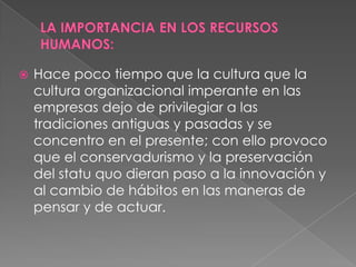    Hace poco tiempo que la cultura que la
    cultura organizacional imperante en las
    empresas dejo de privilegiar a las
    tradiciones antiguas y pasadas y se
    concentro en el presente; con ello provoco
    que el conservadurismo y la preservación
    del statu quo dieran paso a la innovación y
    al cambio de hábitos en las maneras de
    pensar y de actuar.
 