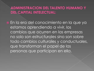    En la era del conocimiento en la que ya
    estamos aprendiendo a vivir, los
    cambios que ocurren en las empresas
    no solo son estructurales sino son sobre
    todo cambios culturales y conductuales,
    que transforman el papel de las
    personas que participan en ella.
 