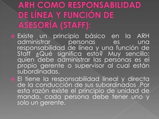  Existe un principio básico en la ARH
  administrar      personas        es      una
  responsabilidad de línea y una función de
  Staff ¿Qué significa esto? Muy sencillo:
  quien debe administrar las personas es el
  propio gerente o supervisor al cual están
  subordinadas.
 El tiene la responsabilidad lineal y directa
  de la conducción de sus subordinados .Por
  esta razón existe el principio de unidad de
  mando, cada persona debe tener uno y
  solo un gerente.
 