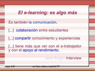 El e-learning: es algo más Es también  la comunicación , [...]  colaboración  entre estudiantes [...]  compartir  conocimiento y experiencias [...] tiene más que ver con el e-trabajador y con el  apoyo al rendimiento. Jane Knight  Interview 