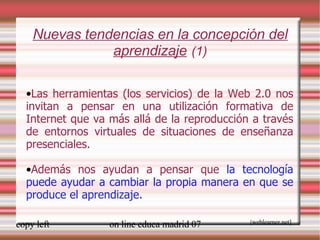 Nuevas tendencias en la concepción del aprendizaje   (1) Las herramientas (los servicios) de la Web 2.0 nos invitan a pensar en una utilización formativa de Internet que va más allá de la reproducción a través de entornos virtuales de situaciones de enseñanza presenciales. Además nos ayudan a pensar que  la tecnología puede ayudar a cambiar la propia manera en que se produce el aprendizaje. [ weblearner.net] [ weblearner.net] 