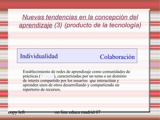 Nuevas tendencias en la concepción del aprendizaje  (3)   (producto de la tecnología) Establecimiento de redes de aprendizaje como comunidades de prácticas ( Wenger ), caracterizadas por un tema o un dominio de interés compartido por los usuarios  que interactúan y aprenden unos de otros desarrollando y compartiendo un repertorio de recursos. [ weblearner.net] Individualidad Colaboración 