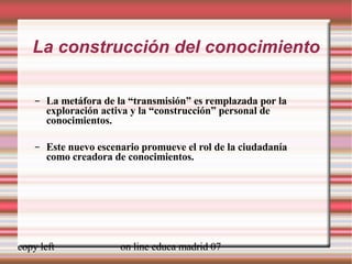 La construcción del conocimiento La metáfora de la “transmisión” es remplazada por la exploración activa y la “construcción” personal de conocimientos. Este nuevo escenario promueve el rol de la ciudadanía como creadora de conocimientos. 