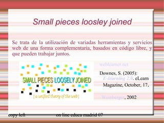 Small pieces loosley joined Se trata de la utilización de variadas herramientas y servicios web de una forma complementaria, basados en código libre, y que pueden trabajar juntos. Weinberger , 2002 weblearner.net Downes, S. (2005):  E-learning 2.0 .  eLearn Magazine, October, 17 .  [ weblearner.net] 