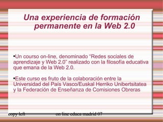 Una experiencia de formación permanente en la Web 2.0 Un courso on-line, denominado “Redes sociales de aprendizaje y Web 2.0” realizado con la filosofía educativa que emana de la Web 2.0. Este curso es fruto de la colaboración entre la Universidad del País Vasco/Euskal Herriko Unibertsitatea y la Federación de Enseñanza de Comisiones Obreras 
