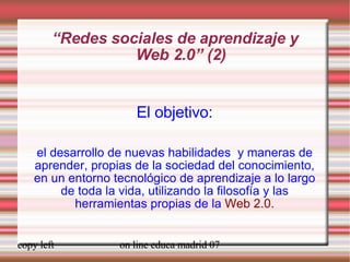 “ Redes sociales de aprendizaje y  Web 2.0” (2) El objetivo: el desarrollo de nuevas habilidades  y maneras de aprender, propias de la sociedad del conocimiento, en un entorno tecnológico de aprendizaje a lo largo de toda la vida, utilizando la filosofía y las herramientas propias de la  Web 2.0. 
