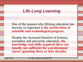 Life Long Learning Wikipedia :  One of the reasons why lifelong education has become so important is  the acceleration of scientific and technological progress . Despite the increased duration of primary, secondary and university education,  the knowledge and skills acquired there are usually not sufficient for a professional career spanning three or four decades . 