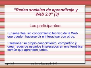 “ Redes sociales de aprendizaje y  Web 2.0” (3) Los participantes : Enseñantes, sin conocimiento técnico de la Web que pueden hacerse oir e interactuar con otros. Gestionar su propio conocimiento, compartirlo y crear redes de usuarios interesados en una temática común que aprenden juntos. 