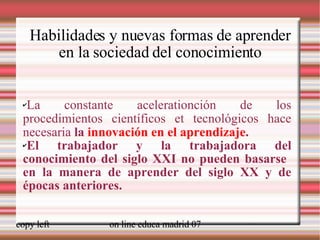 Habilidades y nuevas formas de aprender en la sociedad del conocimiento La constante acelerationción de los procedimientos científicos et tecnológicos hace necesaria  la  innovación en el aprendizaje . El trabajador y la trabajadora del conocimiento del siglo XXI no pueden basarse  en la manera de aprender del siglo XX y de épocas anteriores. . [ weblearner.net] 