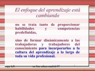 El enfoque del aprendizaje está cambiando no se trata tanto de proporcionar habilidades y competencias predefinidas, sino de formar dinámicamente a las trabajadoras y trabajadores del conocimiento  para incorporarlos a la cultura del aprendizaje a lo largo de toda su vida profesional. [ [ 