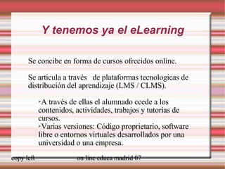 Y tenemos ya el eLearning Se concibe en forma de cursos ofrecidos online. Se articula a través  de plataformas tecnologicas de distribución del aprendizaje (LMS / CLMS). A través de ellas el alumnado ccede a los contenidos, actividades, trabajos y tutorías de cursos.  Varias versiones: Código proprietario, software libre o entornos virtuales desarrollados por una universidad o una empresa. 