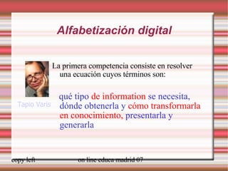 Alfabetización digital La primera competencia consiste en resolver una ecuación cuyos términos son: qué tipo  de information  se necesita, dónde obtenerla y  cómo transformarla en conocimiento,  presentarla y generarla Tapio Varis 