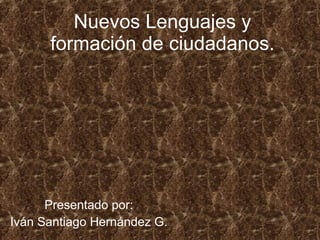 Nuevos Lenguajes y formación de ciudadanos. Presentado por: Iván Santiago Hernández G. 