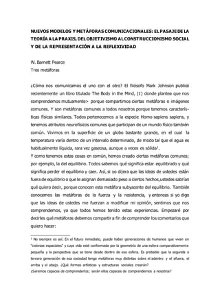 NUEVOS MODELOS Y METÁFORAS COMUNICACIONALES: ELPASAJEDE LA
TEORÍA A LA PRAXIS,DELOBJETIVISMO ALCONSTRUCCIONISMO SOCIAL
Y DE LA REPRESENTACIÓN A LA REFLEXIVIDAD
W. Barnett Pearce
Tres metáforas
¿Cómo nos comunicamos el uno con el otro? El filósofo Mark Johnson publicó
recientemente un libro titulado The Body in the Mind, (1) donde plantea que nos
comprendemos mutuamente> porque compartimos ciertas metáforas o imágenes
comunes. Y son metáforas comunes a todos nosotros porque tenemos caracterís-
ticas físicas similares. Todos pertenecemos a la especie Homo sapiens sapiens, y
tenemos atributos neurofísicos comunes que participan de un mundo físico también
común. Vivimos en la superficie de un globo bastante grande, en el cual la
temperatura varía dentro de un intervalo determinado, de modo tal que el agua es
habitualmente líquida, rara vez gaseosa, aunque a veces es sólida1.
Y como tenemos estas cosas en común, hemos creado ciertas metáforas comunes;
por ejemplo, la del equilibrio. Todos sabemos qué significa estar equilibrado y qué
significa perder el equilibrio y caer. Así, si yo dijera que las ideas de ustedes están
fuera de equilibrio o que le asignan demasiado peso a ciertos hechos,ustedes sabrían
qué quiero decir, porque conocen esta metáfora subyacente del equilibrio. También
conocemos las metáforas de la fuerza y la resistencia, y entonces si yo digo
que las ideas de ustedes me fuerzan a modificar mi opinión, sentimos que nos
comprendemos, ya que todos hemos tenido estas experiencias. Empezaré por
decirles qué metáforas debemos compartir a fin de comprender los comentarios que
quiero hacer:
1 No siempre es así. En el futuro inmediato, puede haber generaciones de humanos que vivan en
"colonias espaciales" y cuya vida esté conformada por la geometría de una esfera comparativamente
pequeña y la perspectiva que se tiene desde dentro de esa esfera. Es probable que la segunda o
tercera generación de esa sociedad tenga metáforas muy distintas sobre el adentro y el afuera, el
arriba y el abajo. ¿Qué formas artísticas y estructuras sociales crearán?
¿Seremos capaces de comprenderlos; serán ellos capaces de comprendernos a nosotros?
 