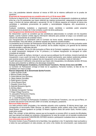 Los y las postulantes deberán alcanzar al menos el 60% de la máxima calificación en la prueba de
oposición”.
El período de impugnaciones se cumplirá entre el 4 y el 10 de enero 2009
Conforme lo dispone el Art. 16 del Instructivo que prevé: “el proceso de impugnación ciudadana se realizará
entre las y los 24 postulantes que hayan obtenido las mejores puntuaciones, asegurando la paridad entre
mujer y hombre de manera alternada y secuencial. En los 10 últimos espacios se incluirán al menos dos
candidatas o candidatos provenientes de pueblos y nacionalidades indígenas, afro ecuatorianos y
montubios.
Cualquier ciudadana, ciudadano u organización social, candidata o candidato podrá presentar
impugnaciones en el plazo de 4 días contados a partir de dicha publicación.
Las impugnaciones debidamente documentadas
Se interpondrán cuando se considere que las candidaturas seleccionadas no cumplen con los requisitos
legales, cuando hubieren omitido alguna información relevante para postular al cargo o se considere que
carecen de antecedentes de probidad notoria.
Las impugnaciones se presentarán ante la Comisión de forma escrita, debidamente fundamentadas y
documentadas. Para este efecto, se deberán respetar los derechos constitucionales”.
La presidenta de la Comisión de Participación Social, Betty Tola, señaló que en los 24 más puntuados existe
una representación regional diversa, de la juventud, de los adultos mayores y en general de los distintos
sectores sociales y regionales del país.
Se entregó el listado de los 24 más puntuados al Pleno de la Comisión Legislativa y ésta, en caso de que
no exista impugnación designará a los 14 primeros y si hubiese impugnación se escogerá en orden
inmediata de sucesión.
Reiteró que a partir de mañana, domingo 4, una vez que se publiquen los 24 nombres, iniciará el período de
impugnación y que a partir de lunes 5 se declara en sesión permanente, para realizar audiencias públicas
para quienes quieran presentar cualquier tipo de impugnación a los candidatos, hasta el miércoles 7.
A partir del jueves 8 notificarán a las personas que hayan sido impugnadas y los afectados tendrán 48 horas
de plazo para presentar su defensa y los descargos necesarios.
Consejo de Participación Ciudadana y Control Social Transitorio. Viernes 23 de enero del 2009.
La Comisión de Participación entregó al titular de la Legislatura, Fernando Cordero, la lista de los 14
candidatos con mayor puntaje.
Nuevos integrantes de la denominada Quinta Función.
1.-Julián Guamán Gualli;
2.-Mónica Eulalia Vanegas;
3.-Carlos Manuel Vera Quintana;
4.- Betsy Salazar González;
5.-Pablo Ignacio Cornejo;
6.- Enma Roxana Silva;
7.-Oswaldo Vinicio Ruiz;
8.-Gabriela Mosquera Aguirre;
9.-Gil Eloy Alfaro;
10.-Mariela Concepción Yambay;
11 Édgar Ortega Paucarina;
12.-Jacqueline Pachacama Chacha;
13 César Cárdenas Ramírez;
14.- y, Leydi Mosquera Castro
Conformarán el Consejo de Participación Ciudadana y Control Social Transitorio, una vez que el Pleno, en
la sesión del próximo lunes 26 enero 2009 en la tarde, los designe y posesione.
Renunció Pablo Sarzosa.-
Los siete primeros serán principales y los restantes actuarán como suplentes. El décimo tercer lugar, que
correspondía al renunciante Pablo Sarzosa, se definió mediante sorteo público entre César Cárdenas y
David Rosero, quienes igualaron en puntaje. El Notario Vigésimo Sexto del cantón Quito, Homero López,
avaló dicho sorteo.
Betty Tola, entregó la lista definitiva, expuso que se ha seguido un proceso difícil, no exento de dificultades,
pero que siempre se trabajó con entereza y transparencia, en aras de cumplir con el mandato constitucional
de integrar esta importante FUNCIÓN DEL ESTADO donde la participación ciudadana tiene su relevancia.
Los concursos son en serio.
Fernando Cordero Cueva Presidente de la Asamblea, tras agradecer a los 14 aspirantes mejor puntuados y
a todos los que participaron en este proceso, así como a los medios de comunicación, que coadyuvaron
 