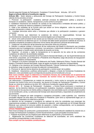 Sección segunda Consejo de Participación Ciudadana Y Control Social. Artículos 207 al 210.
Según el artículo 208 de la Constitución vigente.-
Artículo 208.- Serán deberes y atribuciones del Consejo de Participación Ciudadana y Control Social,
además de los previstos en la ley:
1.- Promover la participación ciudadana, estimular procesos de deliberación pública y propiciar la
formación en ciudadanía, valores, transparencia y lucha contra la corrupción.
2.- Establecer mecanismos de rendición de cuentas en las instituciones e entidades del sector público, y
coadyuvar procesos de veeduría ciudadana y control social.
3.- Instar a las entidades de la Función para que actúen en forma obligatoria sobre los asuntos que
ameriten intervención a criterio del Consejo.
4.- investigar denuncias sobre actos u omisiones que afecten a la participación ciudadana o generen
corrupción.
5.- Emitir informes que determinen la existencia de indicios de responsabilidad, formular las
recomendaciones necesarias e impulsar las acciones legales que correspondan.
6.- actuar como parte procesal en las causas que se instauren como consecuencia de sus investigaciones.
Cuando en sentencia se determine que en la comisión del delito existió apropiación indebida de recursos, la
autoridad competente procederá al decomiso de los bienes del patrimonio personal del sentenciado.
7.- Coadyuvar a la protección de las personas que denuncien actos de corrupción.
8.- Solicitar a cualquier entidad o funcionario de las instituciones del Estado la información que considere
necesaria para sus investigaciones o procesos. Las personas e instituciones colaborarán con el Consejo y
quienes se nieguen a hacerlo serán sancionados de acuerdo con la ley.
9.- Organizar el proceso y vigilar la transparencia en la ejecución de los actos de las comisiones
ciudadanas de selección de autoridades estatales.
10.- Designar a la primera autoridad de la Procuraduría General del Estado y de las Superintendencias de
entre ternas propuestas por la Presidenta o Presidente de la República, luego del proceso de impugnación
y veeduría ciudadana correspondiente.
11.- Designar a la primera autoridad de la Defensoría del Pueblo, Defensoría Púbica, Fiscalía General del
Estado y Contraloría General del Estado, luego de agotar el proceso de selección correspondiente.
12.- Designar a los miembros del Consejo Nacional Electoral, Tribunal Contencioso Electoral y Consejo de
la Judicatura, luego de agotar el proceso de selección correspondiente.
A.- Promover el ejercicio de los derechos de participación y control social de lo público
B.- Establecer mecanismos y políticas anticorrupción y designar, a través de Comisiones Ciudadanas de
Selección, a las autoridades que le corresponda de acuerdo con la Constitución y la Ley.
Esta nueva entidad, según lo determina la Transitoria Tercera, fue conformada con el personal de
carrera de las instituciones extintas: Comisión de Control Cívico de Corrupción y Secretaría
Nacional Anticorrupción.
Las atribuciones y competencias en materia de prevención y lucha contra la corrupción que ejercía la
Comisión de Control Cívico de la Corrupción, las asumió el Consejo de Participación Ciudadana y Control
Social, en virtud de lo referido en los Arts. 207 y 208 de la Constitución vigente del Ecuador.
Artículo 207.- El Consejo de Participación Ciudadana y Control Social promoverá e incentivará el
ejercicio de los derechos relativos a la participación ciudadana, impulsará y establecerá mecanismos de
control social en los asuntos de interés público y designará a las autoridades que le corresponda de acuerdo
con la Constitución y la ley. La estructura del Consejo será desconcentrada y responderá al cumplimiento de
sus funciones.
El Consejo se integrará por siete consejeras o consejeros principales y siete suplentes. Los miembros
principales elegirán de entre ellos a la Presidenta O Presidente, quien será su representante legal, por un
tiempo que se extenderá a la mitad de su período.
La selección de las consejeras y consejeros se realizará de entre los postulantes que propongan las
organizaciones sociales y la ciudadanía. El proceso de selección será organizado por el Consejo Nacional
Electoral, que conducirá el concurso público de oposición y méritos correspondiente, con la postulación,
veeduría y derecho, a impugnación ciudadana de acuerdo con la ley.
CPCCS TRANSITORIO
Para iniciar el trabajo de construcción y posicionamiento, la misma Constitución estableció la creación de un
Consejo de Participación Ciudadana y Control Social transitorio, cuyas principales funciones fueron:
1.- Preparar el proyecto de Ley Orgánica para determinar su organización y funcionamiento.
2. Reglamentar las Comisiones Ciudadanas de Selección de autoridades, así como establecer las
normativas correspondientes a cada concurso.
Para cumplir con los mandatos constitucionales
 