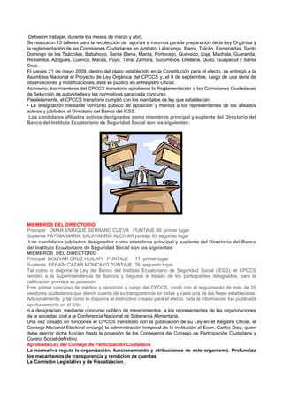 Debieron trabajar, durante los meses de marzo y abril.
Se realizaron 25 talleres para la recolección de aportes e insumos para la preparación de la Ley Orgánica y
la reglamentación de las Comisiones Ciudadanas en Ambato, Latacunga, Ibarra, Tulcán, Esmeraldas, Santo
Domingo de los Tsáchilas, Babahoyo, Santa Elena, Manta, Portoviejo, Quevedo, Loja, Machala, Guaranda,
Riobamba, Azogues, Cuenca, Macas, Puyo, Tena, Zamora, Sucumbíos, Orellana, Quito, Guayaquil y Santa
Cruz.
El jueves 21 de mayo 2009, dentro del plazo establecido en la Constitución para el efecto, se entregó a la
Asamblea Nacional el Proyecto de Ley Orgánica del CPCCS y, el 9 de septiembre, luego de una serie de
observaciones y modificaciones, ésta se publicó en el Registro Oficial.
Asimismo, los miembros del CPCCS transitorio aprobaron la Reglamentación a las Comisiones Ciudadanas
de Selección de autoridades y las normativas para cada concurso.
Paralelamente, el CPCCS transitorio cumplió con los mandatos de ley que establecían:
• La designación mediante concurso público de oposición y méritos a los representantes de los afiliados
activos y jubilados al Directorio del Banco del IESS.
 Los candidatos afiliados activos designados como miembros principal y suplente del Directorio del
Banco del Instituto Ecuatoriano de Seguridad Social son los siguientes:




MIEMBROS DEL DIRECTORIO
Principal OMAR ENRIQUE SERRANO CUEVA PUNTAJE 89 primer lugar
Suplente FÁTIMA MARÍA SALAVARRÍA ALCÍVAR puntaje 83 segundo lugar
 Los candidatos jubilados designados como miembros principal y suplente del Directorio del Banco
del Instituto Ecuatoriano de Seguridad Social son los siguientes:
MIEMBROS DEL DIRECTORIO.
Principal BOLIVAR CRUZ HUILAPI PUNTAJE 77 primer lugar
Suplente EFRAÍN CAZAR MONCAYO PUNTAJE 76 segundo lugar
Tal como lo dispone la Ley del Banco del Instituto Ecuatoriano de Seguridad Social (IESS), el CPCCS
remitirá a la Superintendencia de Bancos y Seguros el listado de los participantes designados, para la
calificación previa a su posesión.
Este primer concurso de méritos y oposición a cargo del CPCCS, contó con el seguimiento de más de 20
veedores ciudadanos que dieron cuenta de su transparencia en todas y cada una de las fases establecidas.
Adicionalmente, y tal como lo disponía el instructivo creado para el efecto, toda la información fue publicada
oportunamente en el Sitio
•La designación, mediante concurso público de merecimientos, a los representantes de las organizaciones
de la sociedad civil a la Conferencia Nacional de Soberanía Alimentaria.
Una vez cesado en funciones el CPCCS transitorio con la publicación de su Ley en el Registro Oficial, el
Consejo Nacional Electoral encargó la administración temporal de la institución al Econ. Carlos Diez, quien
debe ejercer dicha función hasta la posesión de los Consejeros del Consejo de Participación Ciudadana y
Control Social definitivo.
Aprobada Ley del Consejo de Participación Ciudadana
La normativa regula la organización, funcionamiento y atribuciones de este organismo. Profundiza
los mecanismos de transparencia y rendición de cuentas
La Comisión Legislativa y de Fiscalización,
 
