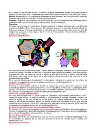 En la sesión 50, con 46 votos a favor, 10 negativos y nueve abstenciones, aprobó en segundo debate el
proyecto de Ley Orgánica del Consejo de Participación Ciudadana y Control Social, que tiene como objetivo:
Regular la organización, funcionamiento y atribuciones de este organismo, así como promover e incentivar
el ejercicio de los derechos relativos a la participación ciudadana.
Impulsar y establecer los mecanismos de control social, así como los procedimientos para la designación
de las autoridades que le corresponde, de acuerdo con la Constitución y la ley.
Normativa
Fortalece los principios de coordinación, complementariedad y trabajo articulado entre los diferentes
organismos de la Función de Transparencia y Control Social, las demás funciones del Estado y el Régimen
Autónomo, para que el Consejo pueda actuar en el ámbito que le corresponda, en los casos que sean de
competencia exclusiva de otros órganos de la Función de Transparencia u otras funciones del Estado,
evitando superposiciones.
Requisitos y prohibiciones




Para participar en el concurso de oposición y méritos para ser consejeros y consejeras, de forma que quede
claramente establecido cuáles son las condiciones que se deben acreditar y aquellas que se constituyen en
impedimentos, entre los cuales se elimina lo relativo al auto de llamamiento a juicio y quienes hayan
incurrido en delitos que van en contra de la administración pública, por cuanto ya está inmerso en la
acreditación de la probidad.
En el caso del concurso para la designación de consejeras y consejeros se esclarecen los criterios de
calificación de los postulantes que provengan de organizaciones sociales y ciudadanía.
Conformación del Consejo
Garantiza la representación paritaria de hombres y mujeres, de manera secuencial y alternada entre
quienes hayan obtenido las mejores puntuaciones y con la inclusión de, al menos, una o un integrante, tanto
principal como suplente, proveniente de pueblos y nacionalidades indígenas, afro ecuatorianos o montubios.
Se promoverá en su composición la interculturalidad y la equidad generacional.
Clarifica los criterios para la admisión
De casos para investigaciones, ya que el Consejo es competente según la razón de la materia, es decir,
cuando se atente contra los derechos relativos a la participación o generen corrupción; cumplan los
requisitos legales; no se haya iniciado el proceso judicial de cualquier índole por el hecho, ni exista
sentencia ejecutoriada al respecto, además de las que establece la Constitución y la Ley. Los informes
resultantes de las investigaciones activan los procesos de control y juzgamiento por parte de las instancias
competentes, tienen validez probatoria y son de trámite obligatorio.
La obligación de rendir cuentas las autoridades del Estado electas
De libre remoción, representantes legales de empresas públicas o personas jurídicas del sector privado que
manejen fondos públicos o desarrollen actividades de interés público, sin perjuicio de la responsabilidad que
tienen los servidores públicos sobre sus actos u omisiones.
En caso de incumplimiento
El Consejo remitirá la queja a la Contraloría para que inicie el proceso de investigación sobe la gestión de
las autoridades, sin perjuicio de las sanciones prevista en la Ley de Transparencia y Acceso a la
Información Pública.
Disposiciones transitorias
 