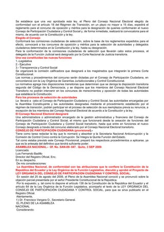Se establece que una vez aprobada esta ley, el Pleno del Consejo Nacional Electoral elegido de
conformidad con el artículo 18 del Régimen de Transición, en un plazo no mayor a 15 días, expedirá el
reglamento para el concurso de oposición y méritos para la designación de quienes conformarán el nuevo
Consejo de Participación Ciudadana y Control Social y, de forma inmediata, realizará la convocatoria para el
mismo, de acuerdo con la Constitución y la ley.
Elegido el Consejo
Conformará las comisiones ciudadanas de selección, sobre la base de los reglamentos expedidos para el
efecto, convocará a los concursos de oposición y méritos para la selección de autoridades y delegados
ciudadanos determinados en la Constitución y la ley, hasta su designación.
Para la conformación de la comisiones ciudadanas de selección que llevarán cabo estos procesos, el
delegado de la Función Judicial será designado por la Corte Nacional de Justicia transitoria.
Una vez constituidas las nuevas funciones
1.-Legislativa
2.- Ejecutiva
3.- Transparencia y Control Social
Se organizará la comisión calificadora que designará a los magistrados que integrarán la primera Corte
Constitucional.
Las normas y procedimientos del concurso serán dictadas por el Consejo de Participación Ciudadana, en
concordancia con la Ley Orgánica de Garantías Jurisdiccionales y Control Constitucional.
La normativa agrega tres disposiciones transitorias que determinan que se deroga la disposición transitoria
segunda del Código de la Democracia, y se dispone que los miembros del Consejo Nacional Electoral
Transitorio no podrán intervenir en los concursos de merecimientos y oposición de todas las autoridades
que establece la Constitución.
Para los procesos de selección de autoridades
La llevará a cabo el Consejo de Participación Ciudadana y Control Social, las autoridades encargadas por
la Asamblea Constituyente y las autoridades designadas mediante el procedimiento establecido por el
régimen de transición, podrán participar en el proceso de selección de sus reemplazos previa su renuncia, a
excepción de los miembros del Consejo Nacional Electoral de acuerdo a la Constitución y la ley.
El Consejo Nacional Electoral designará
Una administradora o administrador encargado de la gestión administrativa y financiera del Consejo de
Participación Ciudadana y Control Social, el mismo que funcionará desde la cesación de funciones del
Consejo de Participación Ciudadana y Control Social transitorio, hasta que entre en funciones el nuevo
Consejo designado a través del concurso elaborado por el Consejo Nacional Electoral transitorio.
CONSEJO DE PARTICIPACIÓN CIUDADANA (provisional).-
Tiene como tarea redactar la ley que lo normará y absorber a la Secretaria Nacional Anticorrupción y la
Comisión de Control Cívico contra la Corrupción. Se Integra la Quinta Función del Estado.
Tal como estaba previsto este Consejo Provisional, preparó los respectivos procedimientos a aplicarse, ya
que es la antesala del definitivo que tendrá suficiente poder.
ASAMBLEA NACIONAL.- Of. No. SAN-09- 047. Quito, 3 SEP 2009.
Licenciado
Luis Fernando Badillo
Director del Registro Oficial, Enc.
En su despacho.
 De mis consideraciones:
 La Asamblea Nacional, de conformidad con las atribuciones que le confiere la Constitución de la
República del Ecuador y la Ley Orgánica de la Función Legislativa, discutió y aprobó el Proyecto de
LEY ORGANICA DEL CONSEJO DE PARTICIPACION CIUDADANA Y CONTROL SOCIAL.
 En sesión del 25 de agosto del 2009, el Pleno de la Asamblea Nacional conoció y se pronunció sobre la
objeción parcial presentada por el señor Presidente Constitucional de la República.
 Por lo expuesto; y, tal como lo dispone el artículo 138 de la Constitución de la República del Ecuador y el
artículo 64 de la Ley Orgánica de la Función Legislativa, acompaño el texto de la LEY ORGÁNICA DEL
CONSEJO DE PARTICIPACIÓN CIUDADANA Y CONTROL SOCIAL, para que se sirva publicarlo en el
Registro Oficial.
 Atentamente,
 f.) Dr. Francisco Vergara O., Secretario General.
 EL PLENO DE LA ASAMBLEA
NACIONAL
 Considerando:
 