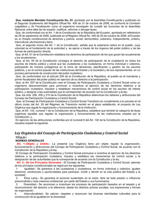 Que, mediante Mandato Constituyente No. 23, aprobado por la Asamblea Constituyente y publicado en
el Segundo Suplemento del Registro Oficial No. 458 de 31 de octubre de 2008, se conformó la Comisión
Legislativa y de Fiscalización como el organismo encargado de cumplir las funciones de la Asamblea
Nacional, entre ellas las de expedir, codificar, reformar o derogar leyes;
 Que, de conformidad con el Art. 1 de la Constitución de la República del Ecuador, aprobada en referéndum
de 28 de septiembre de 2008, publicada en el Registro Oficial No. 449 de 20 de octubre de 2008, el Ecuador
es un Estado constitucional de derechos y justicia, social, democrático, soberano, independiente, unitario,
intercultural, plurinacional y laico;
 Que, el segundo inciso del Art. 1 de la Constitución, señala que la soberanía radica en el pueblo, cuya
voluntad es el fundamento de la autoridad y, se ejerce a través de los órganos del poder público y de las
formas de participación directa;
 Que, el Art. 61 de la Constitución establece los derechos de participación de los que gozan las ecuatorianas
y los ecuatorianos;
 Que, el Art. 95 de la Constitución consagra el derecho de participación de la ciudadanía en todos los
asuntos de interés público y prevé que las ciudadanas y los ciudadanos, en forma individual o colectiva,
participarán de manera protagónica en la toma de decisiones, planificación y gestión de los asuntos
públicos, y en el control popular de las instituciones del Estado y la sociedad y de sus representantes, en un
proceso permanente de construcción del poder ciudadano;
 Que, de conformidad con el artículo 204 de la Constitución de la República, el pueblo es el mandante y
primer fiscalizador del poder público en ejercicio de su derecho a la participación;
 Que, el Art. 207 de la Constitución crea el Consejo de Participación Ciudadana y Control Social como un
organismo desconcentrado para promover e incentivar el ejercicio de los derechos relativos a la
participación ciudadana, impulsar y establecer mecanismos de control social en los asuntos de interés
público, y designar a las autoridades que le correspondan de acuerdo con la Constitución y la ley;
 Que, los Arts. 208, 209 y 210 de la Constitución de la República determinan los deberes y atribuciones del
Consejo de Participación Ciudadana y Control Social;
  Que, el Consejo de Participación Ciudadana y Control Social Transitorio en cumplimiento a lo previsto en el
último inciso del Art. 29 del Régimen de Transición remitió en el plazo establecido, el proyecto de Ley
Orgánica que regula la organización y funcionamiento de la Institución;
 Que, el Art. 133, numeral 1 de la Constitución de la República, establece que tendrán la categoría de leyes
orgánicas aquellas que regulen la organización y funcionamiento de las instituciones creadas por la
Constitución; y,
 En ejercicio de las atribuciones conferidas por el numeral 6 del Art. 120 de la Constitución de la República,
resuelve expedir la siguiente:


Ley Orgánica del Consejo de Participación Ciudadana y Control Social
 TÍTULO I
 NORMAS GENERALES
  Art. 1.-Objeto y ámbito.- La presente Ley Orgánica tiene por objeto regular la organización,
funcionamiento y atribuciones del Consejo de Participación Ciudadana y Control Social, de acuerdo con la
Constitución de la República y la ley.
 El Consejo de Participación Ciudadana y Control Social promueve e incentiva el ejercicio de los derechos
relativos a la participación ciudadana; impulsa y establece los mecanismos de control social; y la
designación de las autoridades que le corresponde de acuerdo con la Constitución y la ley.
  Art. 2.- De los Principios Generales.- El Consejo de Participación Ciudadana y Control Social, además
de los principios constitucionales se regirá por los siguientes:
 1.       Igualdad.- Se garantiza a las ciudadanas y ciudadanos, en forma individual y colectiva, iguales
derechos, condiciones y oportunidades para participar, incidir y decidir en la vida pública del Estado y la
sociedad.
 2.      Ética Laica.- Se garantiza el accionar sustentado en la razón, libre de toda presión o influencia
preconcebida y toda creencia confesional, por parte del Estado y sus funcionarios.
 3.     Diversidad.- Se reconocen e incentivan los procesos de participación basados en el respeto y el
reconocimiento del derecho a la diferencia, desde los distintos actores sociales, sus expresiones y formas
de organización.
4.       Interculturalidad.- Se valoran, respetan y reconocen las diversas identidades culturales para la
construcción de la igualdad en la diversidad.
 