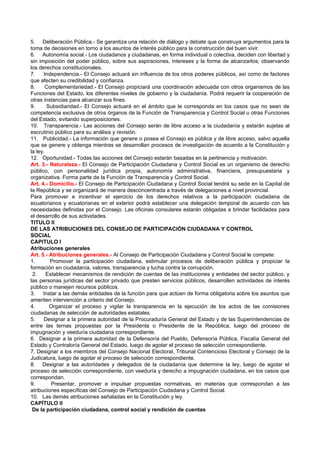 5. Deliberación Pública.- Se garantiza una relación de diálogo y debate que construya argumentos para la
toma de decisiones en torno a los asuntos de interés público para la construcción del buen vivir.
6. Autonomía social.- Los ciudadanos y ciudadanas, en forma individual o colectiva, deciden con libertad y
sin imposición del poder público, sobre sus aspiraciones, intereses y la forma de alcanzarlos; observando
los derechos constitucionales.
7.    Independencia.- El Consejo actuará sin influencia de los otros poderes públicos, así como de factores
que afecten su credibilidad y confianza.
8.     Complementariedad.- El Consejo propiciará una coordinación adecuada con otros organismos de las
Funciones del Estado, los diferentes niveles de gobierno y la ciudadanía. Podrá requerir la cooperación de
otras instancias para alcanzar sus fines.
9.      Subsidiaridad.- El Consejo actuará en el ámbito que le corresponda en los casos que no sean de
competencia exclusiva de otros órganos de la Función de Transparencia y Control Social u otras Funciones
del Estado, evitando superposiciones.
10. Transparencia.- Las acciones del Consejo serán de libre acceso a la ciudadanía y estarán sujetas al
escrutinio público para su análisis y revisión.
11. Publicidad.- La información que genere o posea el Consejo es pública y de libre acceso, salvo aquella
que se genere y obtenga mientras se desarrollan procesos de investigación de acuerdo a la Constitución y
la ley.
12. Oportunidad.- Todas las acciones del Consejo estarán basadas en la pertinencia y motivación.
Art. 3.- Naturaleza.- El Consejo de Participación Ciudadana y Control Social es un organismo de derecho
público, con personalidad jurídica propia, autonomía administrativa, financiera, presupuestaria y
organizativa. Forma parte de la Función de Transparencia y Control Social.
Art. 4.- Domicilio.- El Consejo de Participación Ciudadana y Control Social tendrá su sede en la Capital de
la República y se organizará de manera desconcentrada a través de delegaciones a nivel provincial.
Para promover e incentivar el ejercicio de los derechos relativos a la participación ciudadana de
ecuatorianos y ecuatorianas en el exterior podrá establecer una delegación temporal de acuerdo con las
necesidades definidas por el Consejo. Las oficinas consulares estarán obligadas a brindar facilidades para
el desarrollo de sus actividades.
TITULO II
DE LAS ATRIBUCIONES DEL CONSEJO DE PARTICIPACIÓN CIUDADANA Y CONTROL
SOCIAL
CAPITULO I
Atribuciones generales
Art. 5.- Atribuciones generales.- Al Consejo de Participación Ciudadana y Control Social le compete:
1.       Promover la participación ciudadana, estimular procesos de deliberación pública y propiciar la
formación en ciudadanía, valores, transparencia y lucha contra la corrupción.
 2.     Establecer mecanismos de rendición de cuentas de las instituciones y entidades del sector público, y
las personas jurídicas del sector privado que presten servicios públicos, desarrollen actividades de interés
público o manejen recursos públicos.
3.    Instar a las demás entidades de la función para que actúen de forma obligatoria sobre los asuntos que
ameriten intervención a criterio del Consejo.
4.       Organizar el proceso y vigilar la transparencia en la ejecución de los actos de las comisiones
ciudadanas de selección de autoridades estatales.
5.    Designar a la primera autoridad de la Procuraduría General del Estado y de las Superintendencias de
entre las ternas propuestas por la Presidenta o Presidente de la República, luego del proceso de
impugnación y veeduría ciudadana correspondiente.
6. Designar a la primera autoridad de la Defensoría del Pueblo, Defensoría Pública, Fiscalía General del
Estado y Contraloría General del Estado, luego de agotar el proceso de selección correspondiente.
7. Designar a los miembros del Consejo Nacional Electoral, Tribunal Contencioso Electoral y Consejo de la
Judicatura, luego de agotar el proceso de selección correspondiente.
8. Designar a las autoridades y delegados de la ciudadanía que determine la ley, luego de agotar el
proceso de selección correspondiente, con veeduría y derecho a impugnación ciudadana, en los casos que
correspondan.
9.        Presentar, promover e impulsar propuestas normativas, en materias que correspondan a las
atribuciones específicas del Consejo de Participación Ciudadana y Control Social.
10. Las demás atribuciones señaladas en la Constitución y ley.
CAPÍTULO II
 De la participación ciudadana, control social y rendición de cuentas
 