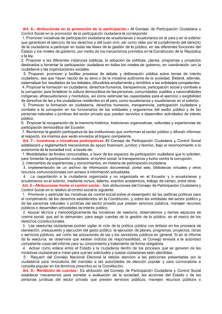 Art. 6.- Atribuciones en la promoción de la participación.- Al Consejo de Participación Ciudadana y
Control Social en la promoción de la participación ciudadana le corresponde:
 1. Promover iniciativas de participación ciudadana de ecuatorianas y ecuatorianos en el país y en el exterior
que garanticen el ejercicio de los derechos y del buen vivir; así como velar por el cumplimiento del derecho
de la ciudadanía a participar en todas las fases de la gestión de lo público, en las diferentes funciones del
Estado y los niveles de gobierno, por medio de los mecanismos previstos en la Constitución de la República
y la ley.
2. Proponer a las diferentes instancias públicas, la adopción de políticas, planes, programas y proyectos
destinados a fomentar la participación ciudadana en todos los niveles de gobierno, en coordinación con la
ciudadanía y las organizaciones sociales.
  3. Proponer, promover y facilitar procesos de debate y deliberación pública sobre temas de interés
ciudadano, sea que hayan nacido de su seno o de la iniciativa autónoma de la sociedad. Deberá, además,
sistematizar los resultados de los debates, difundirlos ampliamente y remitirlos a las entidades competentes.
 4. Propiciar la formación en ciudadanía, derechos humanos, transparencia, participación social y combate a
la corrupción para fortalecer la cultura democrática de las personas, comunidades, pueblos y nacionalidades
indígenas, afroecuatorianos y montubios, así como estimular las capacidades para el ejercicio y exigibilidad
de derechos de las y los ciudadanos residentes en el país, como ecuatorianos y ecuatorianas en el exterior.
  5. Promover la formación en ciudadanía, derechos humanos, transparencia, participación ciudadana y
combate a la corrupción en los funcionarios de las entidades y organismos del sector público y de las
personas naturales o jurídicas del sector privado que presten servicios o desarrollen actividades de interés
público.
6. Propiciar la recuperación de la memoria histórica, tradiciones organizativas, culturales y experiencias de
participación democrática del Ecuador.
 7. Monitorear la gestión participativa de las instituciones que conforman el sector público y difundir informes
al respecto, los mismos que serán enviados al órgano competente.
 Art. 7.- Incentivos a iniciativas participativas.-El Consejo de Participación Ciudadana y Control Social
establecerá y reglamentará mecanismos de apoyo financiero, jurídico y técnico, bajo el reconocimiento a la
autonomía de la sociedad civil, a través de:
 1. Modalidades de fondos concursables, a favor de los espacios de participación ciudadana que lo soliciten,
para fomentar la participación ciudadana, el control social, la transparencia y lucha contra la corrupción.
 2. Intercambio de experiencias y conocimientos, en materia de participación ciudadana.
  3. Implementación de un archivo de información documental, portal web, bibliotecas virtuales y otros
recursos comunicacionales con acceso a información actualizada.
  4. La capacitación a la ciudadanía organizada y no organizada en el Ecuador y a ecuatorianas y
ecuatorianos en el exterior, mediante cursos, talleres, eventos académicos, trabajo de campo, entre otros.
 Art. 8.- Atribuciones frente al control social.- Son atribuciones del Consejo de Participación Ciudadana y
Control Social en lo relativo al control social lo siguiente:
 1. Promover y estimular las iniciativas de control social sobre el desempeño de las políticas públicas para
el cumplimiento de los derechos establecidos en la Constitución, y sobre las entidades del sector público y
de las personas naturales o jurídicas del sector privado que presten servicios públicos, manejen recursos
públicos o desarrollen actividades de interés público.
 2. Apoyar técnica y metodológicamente las iniciativas de veeduría, observatorios y demás espacios de
control social, que así lo demanden, para exigir cuentas de la gestión de lo público, en el marco de los
derechos constitucionales.
 3. Las veedurías ciudadanas podrán vigilar el ciclo de la política pública con énfasis en los procesos de
planeación, presupuesto y ejecución del gasto público; la ejecución de planes, programas, proyectos, obras
y servicios públicos, así como las actuaciones de las y los servidores públicos en general. Si en el informe
de la veeduría, se observare que existen indicios de responsabilidad, el Consejo enviará a la autoridad
competente copia del informe para su conocimiento y tratamiento de forma obligatoria.
 4. Actuar como enlace entre el Estado y la ciudadanía dentro de los procesos que se generen de las
iniciativas ciudadanas e instar para que las solicitudes y quejas ciudadanas sean atendidas.
  5. Requerir del Consejo Nacional Electoral la debida atención a las peticiones presentadas por la
ciudadanía para revocatoria del mandato a las autoridades de elección popular y para convocatoria a
consulta popular en los términos prescritos en la Constitución.
 Art. 9.- Rendición de cuentas.- Es atribución del Consejo de Participación Ciudadana y Control Social
establecer mecanismos para someter a evaluación de la sociedad, las acciones del Estado y de las
personas jurídicas del sector privado que presten servicios públicos, manejen recursos públicos o
 