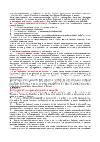 desarrollen actividades de interés público; con atención al enfoque de derechos, a los resultados esperados
y obtenidos, a los recursos financieros empleados y a los métodos utilizados sobre su gestión.
 La rendición de cuentas será un proceso participativo, periódico, oportuno, claro y veraz, con información
precisa, suficiente y con lenguaje asequible. La rendición de cuentas se realizará al menos una vez al año y
su convocatoria será amplia, a todos los sectores de la sociedad relacionados y debidamente publicitada.
 Art. 10.- Contenido de la rendición de cuentas.- El proceso de rendición de cuentas deberá contener al
menos lo siguiente:
 1. Cumplimiento de políticas, planes, programas y proyectos.
 2. Ejecución del presupuesto institucional.
 3. Cumplimiento de los objetivos y el plan estratégico de la entidad.
 4. Procesos de contratación pública.
 5.    Cumplimiento de recomendaciones o pronunciamientos emanados por las entidades de la Función de
Transparencia y Control Social y la Procuraduría General del Estado.
  6. Cumplimiento del plan de trabajo presentado ante el Consejo Nacional Electoral, en el caso de las
autoridades de elección popular.
 7. En el caso de las empresas públicas y de las personas jurídicas del sector privado que presten servicios
públicos, manejen recursos públicos o desarrollen actividades de interés público deberán presentar
balances anuales y niveles de cumplimiento de obligaciones laborales, tributarias y cumplimiento de
objetivos.
 8. Las demás que sean de trascendencia para el interés colectivo.
 Art. 11.- Obligados a rendir cuentas.- Tienen la obligación de rendir cuentas las autoridades del Estado
electas o de libre remoción, representantes legales de empresas públicas o personas jurídicas del sector
privado que manejen fondos públicos o desarrollen actividades de interés público, sin perjuicio de la
responsabilidad que tienen las y los servidores públicos sobre sus actos u omisiones.
  En caso de incumplimiento por parte de las instituciones y entidades del sector público, el Consejo de
Participación Ciudadana y Control Social remitirá la queja a la Contraloría General del Estado para que
inicie el proceso de investigación sobre la gestión de las autoridades obligadas, sin perjuicio de las
sanciones previstas en la Ley Orgánica de Transparencia y Acceso a la Información Pública por la negación
de información.
  Art. 12.- Monitoreo a la rendición de cuentas.- El Consejo deberá realizar acciones de monitoreo y
seguimiento periódico a los procesos de rendición de cuentas concertados con las instituciones y la
ciudadanía; analizar los métodos utilizados, la calidad de la información obtenida y formular
recomendaciones.
 Los informes de rendición de cuentas de las instituciones y entidades del sector público, serán remitidos al
Consejo de Participación Ciudadana y Control Social en el plazo de treinta días posteriores a la fecha de
presentación del informe, a fin de que se verifique el cumplimiento de la obligación y también se difunda a
través de los mecanismos de los que dispone el Consejo.
 CAPITULO III
 Del fomento a la transparencia y lucha contra la corrupción
 Art. 13.- Atribuciones en el fomento a la transparencia y lucha contra la corrupción.- Son atribuciones del
Consejo de Participación Ciudadana y Control Social en lo relativo al fomento a la transparencia y lucha
contra la corrupción lo siguiente:
 1. Promover políticas institucionales sobre la transparencia de la gestión de los asuntos públicos, la ética
en el uso de los bienes, recursos y en el ejercicio de las funciones públicas y el acceso ciudadano a la
información pública.
  2.     Requerir de cualquier entidad o funcionario de las instituciones del Estado la información que
considere necesaria para sus investigaciones o procesos. Las personas e instituciones colaborarán con el
Consejo y quienes se nieguen a hacerlo serán sancionados de acuerdo a la ley.
 3.    Las personas naturales o jurídicas de derecho privado que presten servicios o desarrollen actividades
de interés público, que no entreguen la información de interés de la investigación dentro de los plazos
establecidos en la Ley de Transparencia y Acceso a la información, serán sancionadas por el organismo de
control correspondiente a petición del Consejo de Participación Ciudadana y Control Social, sin perjuicio de
las acciones civiles o penales a que hubiere lugar.
 4.    Requerir de las instituciones del sector público la atención a los pedidos o denuncias procedentes de
la ciudadanía así como investigar denuncias a petición de parte, que afecten la participación, generen
corrupción o vayan en contra del interés social.
 5. Emitir informes que determinen la existencia de indicios de responsabilidad que sean calificados por el
Consejo, de acuerdo a la reglamentación interna respectiva y siempre que esta determinación no haya sido
 