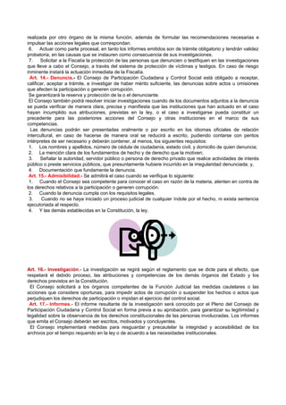 realizada por otro órgano de la misma función, además de formular las recomendaciones necesarias e
impulsar las acciones legales que correspondan.
 6. Actuar como parte procesal, en tanto los informes emitidos son de trámite obligatorio y tendrán validez
probatoria, en las causas que se instauren como consecuencia de sus investigaciones.
 7.    Solicitar a la Fiscalía la protección de las personas que denuncien o testifiquen en las investigaciones
que lleve a cabo el Consejo, a través del sistema de protección de víctimas y testigos. En caso de riesgo
inminente instará la actuación inmediata de la Fiscalía.
 Art. 14.- Denuncia.- El Consejo de Participación Ciudadana y Control Social está obligado a receptar,
calificar, aceptar a trámite, e investigar de haber mérito suficiente, las denuncias sobre actos u omisiones
que afecten la participación o generen corrupción.
 Se garantizará la reserva y protección de la o el denunciante.
 El Consejo también podrá resolver iniciar investigaciones cuando de los documentos adjuntos a la denuncia
se pueda verificar de manera clara, precisa y manifiesta que las instituciones que han actuado en el caso
hayan incumplido sus atribuciones, previstas en la ley, o el caso a investigarse pueda constituir un
precedente para las posteriores acciones del Consejo y otras instituciones en el marco de sus
competencias.
  Las denuncias podrán ser presentadas oralmente o por escrito en los idiomas oficiales de relación
intercultural, en caso de hacerse de manera oral se reducirá a escrito, pudiendo contarse con peritos
intérpretes de ser necesario y deberán contener, al menos, los siguientes requisitos:
 1. Los nombres y apellidos, número de cédula de ciudadanía, estado civil, y domicilio de quien denuncia;
 2. La mención clara de los fundamentos de hecho y de derecho que la motiven;
 3.    Señalar la autoridad, servidor público o persona de derecho privado que realice actividades de interés
público o preste servicios públicos, que presuntamente hubiere incurrido en la irregularidad denunciada; y,
 4. Documentación que fundamente la denuncia.
 Art. 15.- Admisibilidad.- Se admitirá el caso cuando se verifique lo siguiente:
 1. Cuando el Consejo sea competente para conocer el caso en razón de la materia, atenten en contra de
los derechos relativos a la participación o generen corrupción.
 2. Cuando la denuncia cumpla con los requisitos legales.
 3.     Cuando no se haya iniciado un proceso judicial de cualquier índole por el hecho, ni exista sentencia
ejecutoriada al respecto.
 4. Y las demás establecidas en la Constitución, la ley.




Art. 16.- Investigación.- La investigación se regirá según el reglamento que se dicte para el efecto, que
respetará el debido proceso, las atribuciones y competencias de los demás órganos del Estado y los
derechos previstos en la Constitución.
  El Consejo solicitará a los órganos competentes de la Función Judicial las medidas cautelares o las
acciones que considere oportunas, para impedir actos de corrupción o suspender los hechos o actos que
perjudiquen los derechos de participación o impidan el ejercicio del control social.
 Art. 17.- Informes.- El informe resultante de la investigación será conocido por el Pleno del Consejo de
Participación Ciudadana y Control Social en forma previa a su aprobación, para garantizar su legitimidad y
legalidad sobre la observancia de los derechos constitucionales de las personas involucradas. Los informes
que emita el Consejo deberán ser escritos, motivados y concluyentes.
  El Consejo implementará medidas para resguardar y precautelar la integridad y accesibilidad de los
archivos por el tiempo requerido en la ley o de acuerdo a las necesidades institucionales.
 
