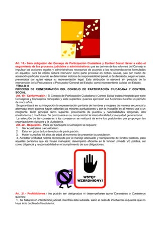 Art. 18.- Será obligación del Consejo de Participación Ciudadana y Control Social, llevar a cabo el
seguimiento de los procesos judiciales o administrativos que se deriven de los informes del Consejo e
impulsar las acciones legales y administrativas necesarias de acuerdo a las recomendaciones formuladas
en aquellos; para tal efecto deberá intervenir como parte procesal en dichas causas, sea por medio de
acusación particular cuando se determinen indicios de responsabilidad penal, o de demanda, según el caso,
presentada por quien ejerza su representación legal. Esta atribución la ejercerá sin perjuicio de la
intervención de la Procuradora o Procurador General del Estado, como representante judicial del Estado.
 TÍTULO III
PROCESO DE CONFORMACIÓN DEL CONSEJO DE PARTICIPACIÓN CIUDADANA Y CONTROL
SOCIAL.
 Art. 19.- Conformación.- El Consejo de Participación Ciudadana y Control Social estará integrado por siete
Consejeras y Consejeros principales y siete suplentes, quienes ejercerán sus funciones durante un período
de cinco años.
 Se garantizará en su integración la representación paritaria de hombres y mujeres de manera secuencial y
alternada entre quienes hayan obtenido las mejores puntuaciones y con la inclusión de al menos una o un
integrante, tanto principal como suplente, proveniente de pueblos y nacionalidades indígenas, afro
ecuatorianos o montubios. Se promoverá en su composición la interculturalidad y la equidad generacional.
 La selección de las consejeras y los consejeros se realizará de entre los postulantes que propongan las
organizaciones sociales y la ciudadanía.
 Art. 20.- Requisitos.- Para ser Consejera o Consejero se requiere:
 1. Ser ecuatoriana o ecuatoriano.
 2. Estar en goce de los derechos de participación.
 3. Haber cumplido 18 años de edad al momento de presentar la postulación.
 4. Acreditar probidad notoria reconocida por el manejo adecuado y transparente de fondos públicos, para
aquellas personas que los hayan manejado; desempeño eficiente en la función privada y/o pública, así
como diligencia y responsabilidad en el cumplimiento de sus obligaciones.




Art. 21.- Prohibiciones.- No podrán ser designados ni desempeñarse como Consejeras o Consejeros
quienes:
 1. Se hallaren en interdicción judicial, mientras ésta subsista, salvo el caso de insolvencia o quiebra que no
haya sido declarada fraudulenta;
 