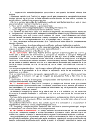 2.      Hayan recibido sentencia ejecutoriada que condene a pena privativa de libertad, mientras ésta
subsista;
 3. Mantengan contrato con el Estado como persona natural, socio, representante o apoderado de personas
jurídicas, siempre que el contrato se haya celebrado para la ejecución de obra pública, prestación de
servicio público o explotación de recursos naturales;
 4. No hayan cumplido las medidas de rehabilitación resueltas por autoridad competente, en caso de haber
sido sancionado por violencia intrafamiliar o de género;
 5. Hayan ejercido autoridad ejecutiva en gobiernos de facto;
 6. Hayan sido sentenciados por delitos de lesa humanidad y crímenes de odio;
 7. Tengan obligaciones pendientes con el Servicio de Rentas Internas;
 8. En los últimos dos años hayan sido o sean directivos/as de partidos o movimientos políticos inscritos en
el Consejo Nacional Electoral y/o hayan desempeñado una dignidad de elección popular en el mismo lapso;
 9. Sean juezas y jueces de la Función Judicial, miembros del Tribunal Contencioso Electoral, del Consejo
Nacional Electoral; Secretarios, Ministros de Estado y los miembros del servicio exterior, salvo que hayan
renunciado a sus funciones seis meses antes de la fecha señalada para su inscripción;
 10. Sean miembros de las Fuerzas Armadas y de la Policía Nacional en servicio activo o representantes
de cultos religiosos;
 11. Adeuden pensiones alimenticias debidamente certificadas por la autoridad judicial competente;
 12. Sean cónyuges, tengan unión de hecho o sean parientes hasta el cuarto grado de consanguinidad o
segundo de afinidad con los miembros del Consejo Nacional Electoral; y,
 13. Los demás que determinen la Constitución y la ley.
  Art. 22.- Convocatoria.- "El Consejo Nacional Electoral organizará el concurso público de oposición y
méritos para la designación de las Consejeras y Consejeros que integrarán el Consejo de Participación
Ciudadana y Control Social, en los términos previstos en esta ley.". Para tal efecto, realizará una
convocatoria en los idiomas oficiales de relación intercultural, la misma que será publicada en el Registro
Oficial. Dicha convocatoria será difundida en cadena nacional de radio y televisión utilizando los espacios de
los que dispone el Gobierno Nacional, así como en la página web de la institución y en al menos tres de los
diarios de mayor circulación nacional, sin perjuicio de que se utilicen otros medios de comunicación
disponibles.
 Las representaciones diplomáticas y las oficinas consulares del Ecuador, serán responsables de la difusión
y promoción de la convocatoria, a fin de obtener la participación activa de las ecuatorianas y los
ecuatorianos en el exterior.
 En la convocatoria se describirán los requisitos legales establecidos en esta ley, que deberán cumplir las y
los postulantes, la indicación del lugar de recepción de postulaciones, fecha y hora límite de su
presentación.
 La convocatoria al concurso de consejeras y consejeros deberá estar acompañada del instructivo que el
Consejo Nacional Electoral dicte para el efecto.
  Art. 23.- Postulaciones.- La selección de Consejeras y Consejeros se realizará de las postulaciones
presentadas por las organizaciones sociales y ciudadanas y ciudadanos a título personal, que vivan en el
país o en el exterior, en los términos y condiciones que determina esta ley; las organizaciones sociales no
podrán postular a más de una persona.
  La postulación comprende la entrega de la hoja de vida de la o el postulante, con los respectivos
documentos de respaldo legalizados o certificados y con una carta que exprese las razones para la
postulación.
 En el caso de las postulaciones provenientes de organizaciones sociales además deberán acompañar la
carta de respaldo de la organización. Dichas organizaciones deberán comprobar estar activas al menos
durante los últimos tres años.
 Una vez transcurrido el término de diez días, contados a partir de la publicación de la convocatoria en el
Registro Oficial, terminará el período para presentar postulaciones.
 Las Consejeras y Consejeros no podrán presentarse a los concursos de oposición y méritos para designar
a sus reemplazos, aún cuando hubieren renunciado previamente.
 Art. 24.- Proceso de admisibilidad.- El Consejo Nacional Electoral verificará que las y los postulantes
cumplan con los requisitos para ejercer el cargo de Consejeras y Consejeros, que no estén incursos en las
prohibiciones previstas en esta ley; y la entrega de la documentación debidamente legalizada o certificada.
  Las postulaciones que no cumplan estos aspectos no serán consideradas para el concurso, particular que
se notificará al postulante o a la organización social auspiciante, previniéndole que dentro del término de
tres días posteriores a la notificación, podrá solicitar la revisión de tal decisión. La solicitud de revisión será
 