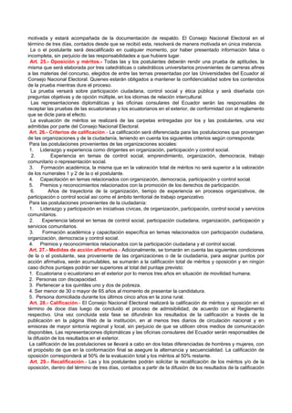 motivada y estará acompañada de la documentación de respaldo. El Consejo Nacional Electoral en el
término de tres días, contados desde que se recibió esta, resolverá de manera motivada en única instancia.
 La o el postulante será descalificado en cualquier momento, por haber presentado información falsa o
incompleta, sin perjuicio de las responsabilidades a que hubiere lugar.
 Art. 25.- Oposición y méritos.- Todas las y los postulantes deberán rendir una prueba de aptitudes, la
misma que será elaborada por tres catedráticas o catedráticos universitarios provenientes de carreras afines
a las materias del concurso, elegidos de entre las ternas presentadas por las Universidades del Ecuador al
Consejo Nacional Electoral. Quienes estarán obligados a mantener la confidencialidad sobre los contenidos
de la prueba mientras dure el proceso.
  La prueba versará sobre participación ciudadana, control social y ética pública y será diseñada con
preguntas objetivas y de opción múltiple, en los idiomas de relación intercultural.
  Las representaciones diplomáticas y las oficinas consulares del Ecuador serán las responsables de
receptar las pruebas de las ecuatorianas y los ecuatorianos en el exterior, de conformidad con el reglamento
que se dicte para el efecto.
  La evaluación de méritos se realizará de las carpetas entregadas por los y las postulantes, una vez
admitidas por parte del Consejo Nacional Electoral.
 Art. 26.- Criterios de calificación.- La calificación será diferenciada para las postulaciones que provengan
de las organizaciones y de la ciudadanía, teniendo en cuenta los siguientes criterios según corresponda:
 Para las postulaciones provenientes de las organizaciones sociales:
 1. Liderazgo y experiencia como dirigentes en organización, participación y control social.
  2.        Experiencia en temas de control social, emprendimiento, organización, democracia, trabajo
comunitario o representación social.
 3.    Formación académica, la misma que en la valoración total de méritos no será superior a la valoración
de los numerales 1 y 2 de la o el postulante.
 4. Capacitación en temas relacionados con organización, democracia, participación y control social.
 5. Premios y reconocimientos relacionados con la promoción de los derechos de participación.
  6.       Años de trayectoria de la organización, tiempo de experiencia en procesos organizativos, de
participación o control social así como el ámbito territorial de trabajo organizativo.
 Para las postulaciones provenientes de la ciudadanía:
 1. Liderazgo y participación en iniciativas cívicas, de organización, participación, control social y servicios
comunitarios.
 2.    Experiencia laboral en temas de control social, participación ciudadana, organización, participación y
servicios comunitarios.
 3.    Formación académica y capacitación específica en temas relacionados con participación ciudadana,
organización, democracia y control social.
 4. Premios y reconocimientos relacionados con la participación ciudadana y el control social.
 Art. 27.- Medidas de acción afirmativa.- Adicionalmente, se tomarán en cuenta las siguientes condiciones
de la o el postulante, sea proveniente de las organizaciones o de la ciudadanía, para asignar puntos por
acción afirmativa, serán acumulables, se sumarán a la calificación total de méritos y oposición y en ningún
caso dichos puntajes podrán ser superiores al total del puntaje previsto:
 1. Ecuatoriana o ecuatoriano en el exterior por lo menos tres años en situación de movilidad humana.
 2. Personas con discapacidad.
 3. Pertenecer a los quintiles uno y dos de pobreza.
 4. Ser menor de 30 o mayor de 65 años al momento de presentar la candidatura.
 5. Persona domiciliada durante los últimos cinco años en la zona rural.
 Art. 28.- Calificación.- El Consejo Nacional Electoral realizará la calificación de méritos y oposición en el
término de doce días luego de concluido el proceso de admisibilidad, de acuerdo con el Reglamento
respectivo. Una vez concluida esta fase se difundirán los resultados de la calificación a través de la
publicación en la página Web de la institución, en al menos tres diarios de circulación nacional y en
emisoras de mayor sintonía regional y local, sin perjuicio de que se utilicen otros medios de comunicación
disponibles. Las representaciones diplomáticas y las oficinas consulares del Ecuador serán responsables de
la difusión de los resultados en el exterior.
 La calificación de las postulaciones se llevará a cabo en dos listas diferenciadas de hombres y mujeres, con
el propósito de que en la conformación final se asegure la alternancia y secuencialidad. La calificación de
oposición corresponderá al 50% de la evaluación total y los méritos al 50% restante.
 Art. 29.- Recalificación.- Las y los postulantes podrán solicitar la recalificación de los méritos y/o de la
oposición, dentro del término de tres días, contados a partir de la difusión de los resultados de la calificación
 