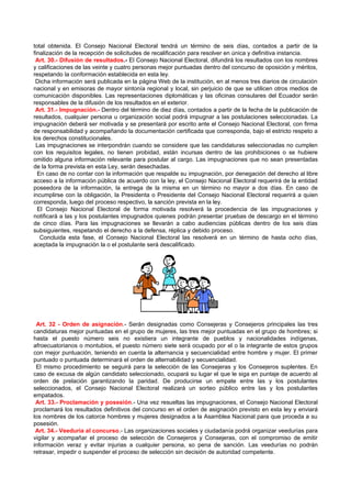 total obtenida. El Consejo Nacional Electoral tendrá un término de seis días, contados a partir de la
finalización de la recepción de solicitudes de recalificación para resolver en única y definitiva instancia.
 Art. 30.- Difusión de resultados.- El Consejo Nacional Electoral, difundirá los resultados con los nombres
y calificaciones de las veinte y cuatro personas mejor puntuadas dentro del concurso de oposición y méritos,
respetando la conformación establecida en esta ley.
 Dicha información será publicada en la página Web de la institución, en al menos tres diarios de circulación
nacional y en emisoras de mayor sintonía regional y local, sin perjuicio de que se utilicen otros medios de
comunicación disponibles. Las representaciones diplomáticas y las oficinas consulares del Ecuador serán
responsables de la difusión de los resultados en el exterior.
 Art. 31.- Impugnación.- Dentro del término de diez días, contados a partir de la fecha de la publicación de
resultados, cualquier persona u organización social podrá impugnar a las postulaciones seleccionadas. La
impugnación deberá ser motivada y se presentará por escrito ante el Consejo Nacional Electoral, con firma
de responsabilidad y acompañando la documentación certificada que corresponda, bajo el estricto respeto a
los derechos constitucionales.
 Las impugnaciones se interpondrán cuando se considere que las candidaturas seleccionadas no cumplen
con los requisitos legales, no tienen probidad, están incursas dentro de las prohibiciones o se hubiere
omitido alguna información relevante para postular al cargo. Las impugnaciones que no sean presentadas
de la forma prevista en esta Ley, serán desechadas.
  En caso de no contar con la información que respalde su impugnación, por denegación del derecho al libre
acceso a la información pública de acuerdo con la ley, el Consejo Nacional Electoral requerirá de la entidad
poseedora de la información, la entrega de la misma en un término no mayor a dos días. En caso de
incumplirse con la obligación, la Presidenta o Presidente del Consejo Nacional Electoral requerirá a quien
corresponda, luego del proceso respectivo, la sanción prevista en la ley.
  El Consejo Nacional Electoral de forma motivada resolverá la procedencia de las impugnaciones y
notificará a las y los postulantes impugnados quienes podrán presentar pruebas de descargo en el término
de cinco días. Para las impugnaciones se llevarán a cabo audiencias públicas dentro de los seis días
subsiguientes, respetando el derecho a la defensa, réplica y debido proceso.
   Concluida esta fase, el Consejo Nacional Electoral las resolverá en un término de hasta ocho días,
aceptada la impugnación la o el postulante será descalificado.




 Art. 32 - Orden de asignación.- Serán designadas como Consejeras y Consejeros principales las tres
candidaturas mejor puntuadas en el grupo de mujeres, las tres mejor puntuadas en el grupo de hombres; si
hasta el puesto número seis no existiera un integrante de pueblos y nacionalidades indígenas,
afroecuatorianos o montubios, el puesto número siete será ocupado por el o la integrante de estos grupos
con mejor puntuación, teniendo en cuenta la alternancia y secuencialidad entre hombre y mujer. El primer
puntuado o puntuada determinará el orden de alternabilidad y secuencialidad.
 El mismo procedimiento se seguirá para la selección de las Consejeras y los Consejeros suplentes. En
caso de excusa de algún candidato seleccionado, ocupará su lugar el que le siga en puntaje de acuerdo al
orden de prelación garantizando la paridad. De producirse un empate entre las y los postulantes
seleccionados, el Consejo Nacional Electoral realizará un sorteo público entre las y los postulantes
empatados.
 Art. 33.- Proclamación y posesión.- Una vez resueltas las impugnaciones, el Consejo Nacional Electoral
proclamará los resultados definitivos del concurso en el orden de asignación previsto en esta ley y enviará
los nombres de los catorce hombres y mujeres designados a la Asamblea Nacional para que proceda a su
posesión.
 Art. 34.- Veeduría al concurso.- Las organizaciones sociales y ciudadanía podrá organizar veedurías para
vigilar y acompañar el proceso de selección de Consejeros y Consejeras, con el compromiso de emitir
información veraz y evitar injurias a cualquier persona, so pena de sanción. Las veedurías no podrán
retrasar, impedir o suspender el proceso de selección sin decisión de autoridad competente.
 
