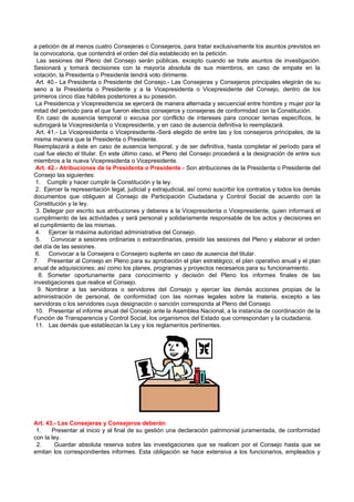 a petición de al menos cuatro Consejeras o Consejeros, para tratar exclusivamente los asuntos previstos en
la convocatoria, que contendrá el orden del día establecido en la petición.
 Las sesiones del Pleno del Consejo serán públicas, excepto cuando se trate asuntos de investigación.
Sesionará y tomará decisiones con la mayoría absoluta de sus miembros, en caso de empate en la
votación, la Presidenta o Presidente tendrá voto dirimente.
 Art. 40.- La Presidenta o Presidente del Consejo.- Las Consejeras y Consejeros principales elegirán de su
seno a la Presidenta o Presidente y a la Vicepresidenta o Vicepresidente del Consejo, dentro de los
primeros cinco días hábiles posteriores a su posesión.
 La Presidencia y Vicepresidencia se ejercerá de manera alternada y secuencial entre hombre y mujer por la
mitad del periodo para el que fueron electos consejeros y consejeras de conformidad con la Constitución.
 En caso de ausencia temporal o excusa por conflicto de intereses para conocer temas específicos, le
subrogará la Vicepresidenta o Vicepresidente, y en caso de ausencia definitiva lo reemplazará.
 Art. 41.- La Vicepresidenta o Vicepresidente.-Será elegido de entre las y los consejeros principales, de la
misma manera que la Presidenta o Presidente.
Reemplazará a éste en caso de ausencia temporal, y de ser definitiva, hasta completar el período para el
cual fue electo el titular. En este último caso, el Pleno del Consejo procederá a la designación de entre sus
miembros a la nueva Vicepresidenta o Vicepresidente.
 Art. 42.- Atribuciones de la Presidenta o Presidente.- Son atribuciones de la Presidenta o Presidente del
Consejo las siguientes:
 1. Cumplir y hacer cumplir la Constitución y la ley.
 2. Ejercer la representación legal, judicial y extrajudicial, así como suscribir los contratos y todos los demás
documentos que obliguen al Consejo de Participación Ciudadana y Control Social de acuerdo con la
Constitución y la ley.
 3. Delegar por escrito sus atribuciones y deberes a la Vicepresidenta o Vicepresidente, quien informará el
cumplimiento de las actividades y será personal y solidariamente responsable de los actos y decisiones en
el cumplimiento de las mismas.
 4. Ejercer la máxima autoridad administrativa del Consejo.
 5.    Convocar a sesiones ordinarias o extraordinarias, presidir las sesiones del Pleno y elaborar el orden
del día de las sesiones.
 6. Convocar a la Consejera o Consejero suplente en caso de ausencia del titular.
7.    Presentar al Consejo en Pleno para su aprobación el plan estratégico; el plan operativo anual y el plan
anual de adquisiciones; así como los planes, programas y proyectos necesarios para su funcionamiento.
  8. Someter oportunamente para conocimiento y decisión del Pleno los informes finales de las
investigaciones que realice el Consejo.
  9. Nombrar a las servidoras o servidores del Consejo y ejercer las demás acciones propias de la
administración de personal, de conformidad con las normas legales sobre la materia, excepto a las
servidoras o los servidores cuya designación o sanción corresponda al Pleno del Consejo.
 10. Presentar el informe anual del Consejo ante la Asamblea Nacional, a la instancia de coordinación de la
Función de Transparencia y Control Social, los organismos del Estado que correspondan y la ciudadanía.
 11. Las demás que establezcan la Ley y los reglamentos pertinentes.




Art. 43.- Las Consejeras y Consejeros deberán:
 1.    Presentar al inicio y al final de su gestión una declaración patrimonial juramentada, de conformidad
con la ley.
 2.     Guardar absoluta reserva sobre las investigaciones que se realicen por el Consejo hasta que se
emitan los correspondientes informes. Esta obligación se hace extensiva a los funcionarios, empleados y
 